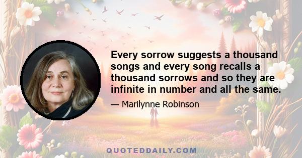 Every sorrow suggests a thousand songs and every song recalls a thousand sorrows and so they are infinite in number and all the same.