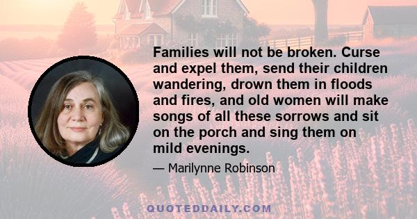 Families will not be broken. Curse and expel them, send their children wandering, drown them in floods and fires, and old women will make songs of all these sorrows and sit on the porch and sing them on mild evenings.