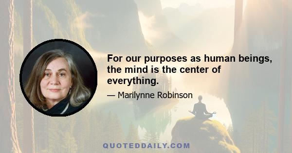 For our purposes as human beings, the mind is the center of everything.