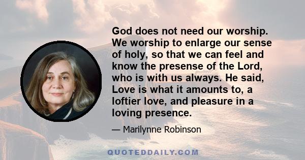 God does not need our worship. We worship to enlarge our sense of holy, so that we can feel and know the presense of the Lord, who is with us always. He said, Love is what it amounts to, a loftier love, and pleasure in