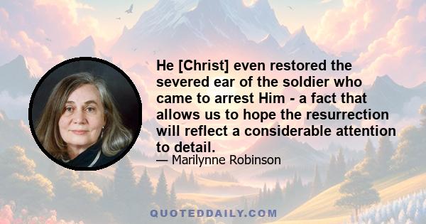 He [Christ] even restored the severed ear of the soldier who came to arrest Him - a fact that allows us to hope the resurrection will reflect a considerable attention to detail.