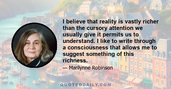 I believe that reality is vastly richer than the cursory attention we usually give it permits us to understand. I like to write through a consciousness that allows me to suggest something of this richness.