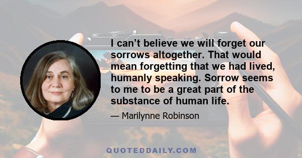 I can’t believe we will forget our sorrows altogether. That would mean forgetting that we had lived, humanly speaking. Sorrow seems to me to be a great part of the substance of human life.