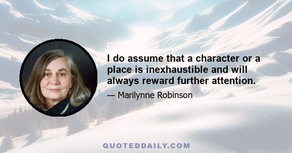 I do assume that a character or a place is inexhaustible and will always reward further attention.