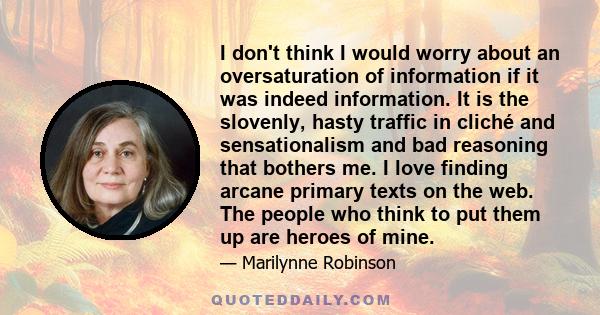 I don't think I would worry about an oversaturation of information if it was indeed information. It is the slovenly, hasty traffic in cliché and sensationalism and bad reasoning that bothers me. I love finding arcane