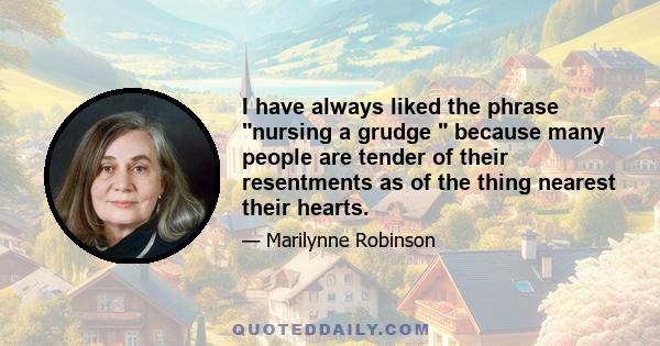 I have always liked the phrase nursing a grudge  because many people are tender of their resentments as of the thing nearest their hearts.