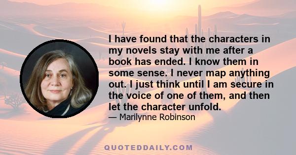 I have found that the characters in my novels stay with me after a book has ended. I know them in some sense. I never map anything out. I just think until I am secure in the voice of one of them, and then let the