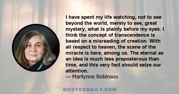 I have spent my life watching, not to see beyond the world, merely to see, great mystery, what is plainly before my eyes. I think the concept of transcendence is based on a misreading of creation. With all respect to