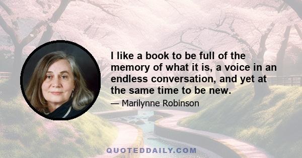 I like a book to be full of the memory of what it is, a voice in an endless conversation, and yet at the same time to be new.