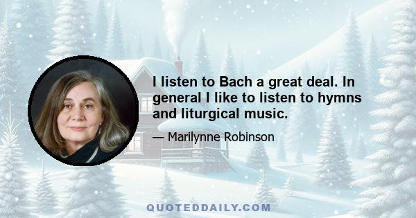 I listen to Bach a great deal. In general I like to listen to hymns and liturgical music.