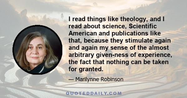 I read things like theology, and I read about science, Scientific American and publications like that, because they stimulate again and again my sense of the almost arbitrary given-ness of experience, the fact that