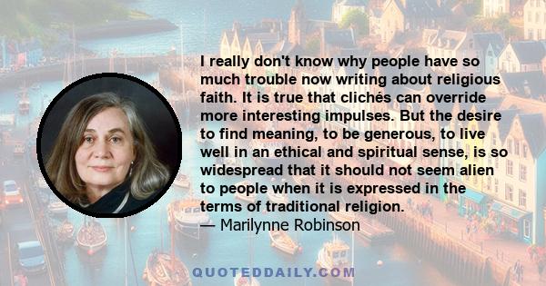 I really don't know why people have so much trouble now writing about religious faith. It is true that clichés can override more interesting impulses. But the desire to find meaning, to be generous, to live well in an