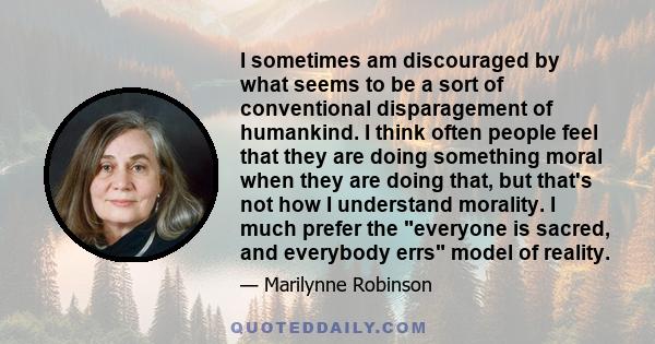 I sometimes am discouraged by what seems to be a sort of conventional disparagement of humankind. I think often people feel that they are doing something moral when they are doing that, but that's not how I understand