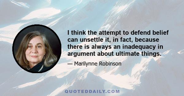 I think the attempt to defend belief can unsettle it, in fact, because there is always an inadequacy in argument about ultimate things.