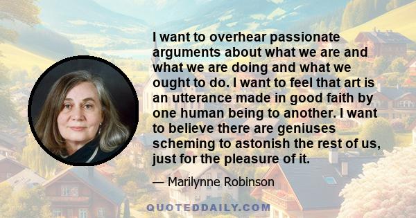 I want to overhear passionate arguments about what we are and what we are doing and what we ought to do. I want to feel that art is an utterance made in good faith by one human being to another. I want to believe there