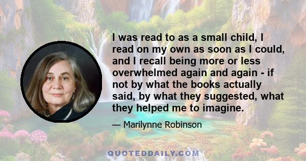 I was read to as a small child, I read on my own as soon as I could, and I recall being more or less overwhelmed again and again - if not by what the books actually said, by what they suggested, what they helped me to