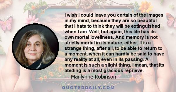 I wish I could leave you certain of the images in my mind, because they are so beautiful that I hate to think they will be extinguished when I am. Well, but again, this life has its own mortal loveliness. And memory is