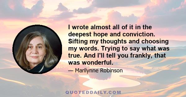 I wrote almost all of it in the deepest hope and conviction. Sifting my thoughts and choosing my words. Trying to say what was true. And I'll tell you frankly, that was wonderful.