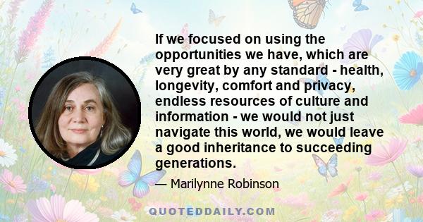 If we focused on using the opportunities we have, which are very great by any standard - health, longevity, comfort and privacy, endless resources of culture and information - we would not just navigate this world, we