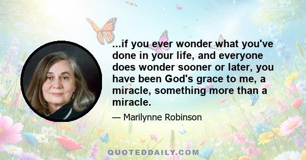 ...if you ever wonder what you've done in your life, and everyone does wonder sooner or later, you have been God's grace to me, a miracle, something more than a miracle.