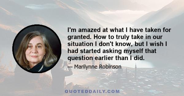 I'm amazed at what I have taken for granted. How to truly take in our situation I don't know, but I wish I had started asking myself that question earlier than I did.