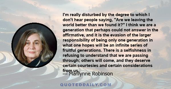 I'm really disturbed by the degree to which I don't hear people saying, Are we leaving the world better than we found it? I think we are a generation that perhaps could not answer in the affirmative, and it is the