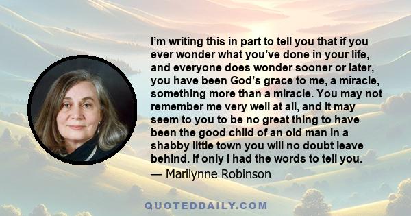 I’m writing this in part to tell you that if you ever wonder what you’ve done in your life, and everyone does wonder sooner or later, you have been God’s grace to me, a miracle, something more than a miracle. You may