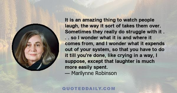 It is an amazing thing to watch people laugh, the way it sort of takes them over. Sometimes they really do struggle with it . . . so I wonder what it is and where it comes from, and I wonder what it expends out of your