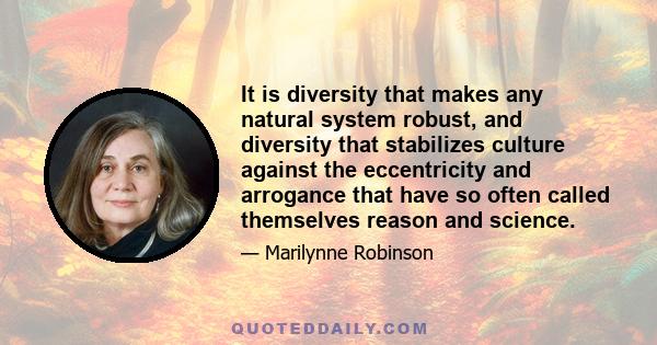 It is diversity that makes any natural system robust, and diversity that stabilizes culture against the eccentricity and arrogance that have so often called themselves reason and science.