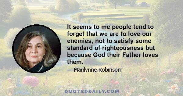 It seems to me people tend to forget that we are to love our enemies, not to satisfy some standard of righteousness but because God their Father loves them.