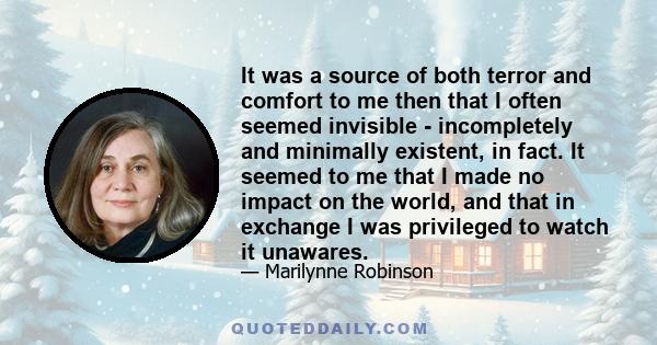 It was a source of both terror and comfort to me then that I often seemed invisible - incompletely and minimally existent, in fact. It seemed to me that I made no impact on the world, and that in exchange I was