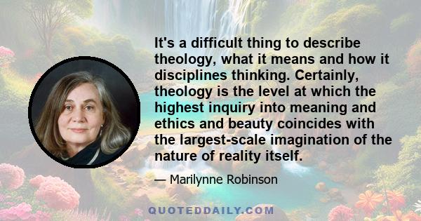 It's a difficult thing to describe theology, what it means and how it disciplines thinking. Certainly, theology is the level at which the highest inquiry into meaning and ethics and beauty coincides with the