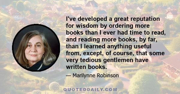 I've developed a great reputation for wisdom by ordering more books than I ever had time to read, and reading more books, by far, than I learned anything useful from, except, of course, that some very tedious gentlemen