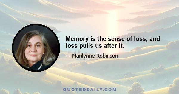 Memory is the sense of loss, and loss pulls us after it.