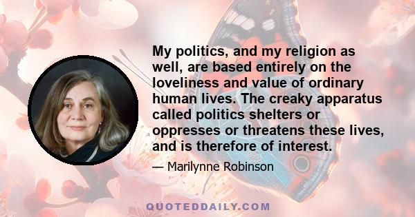 My politics, and my religion as well, are based entirely on the loveliness and value of ordinary human lives. The creaky apparatus called politics shelters or oppresses or threatens these lives, and is therefore of