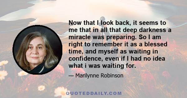 Now that I look back, it seems to me that in all that deep darkness a miracle was preparing. So I am right to remember it as a blessed time, and myself as waiting in confidence, even if I had no idea what i was waiting