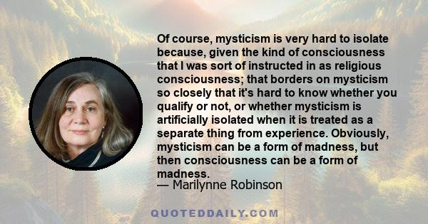 Of course, mysticism is very hard to isolate because, given the kind of consciousness that I was sort of instructed in as religious consciousness; that borders on mysticism so closely that it's hard to know whether you