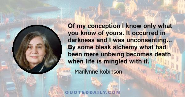 Of my conception I know only what you know of yours. It occurred in darkness and I was unconsenting... By some bleak alchemy what had been mere unbeing becomes death when life is mingled with it.