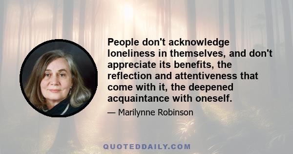 People don't acknowledge loneliness in themselves, and don't appreciate its benefits, the reflection and attentiveness that come with it, the deepened acquaintance with oneself.