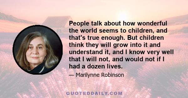 People talk about how wonderful the world seems to children, and that's true enough. But children think they will grow into it and understand it, and I know very well that I will not, and would not if I had a dozen