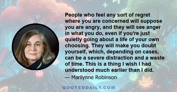 People who feel any sort of regret where you are concerned will suppose you are angry, and they will see anger in what you do, even if you're just quietly going about a life of your own choosing. They will make you