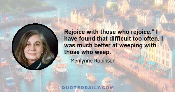 Rejoice with those who rejoice. I have found that difficult too often. I was much better at weeping with those who weep.