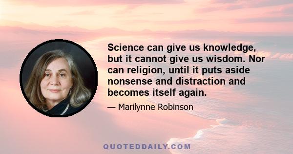 Science can give us knowledge, but it cannot give us wisdom. Nor can religion, until it puts aside nonsense and distraction and becomes itself again.