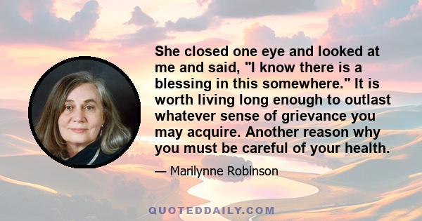 She closed one eye and looked at me and said, I know there is a blessing in this somewhere. It is worth living long enough to outlast whatever sense of grievance you may acquire. Another reason why you must be careful