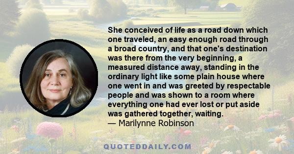 She conceived of life as a road down which one traveled, an easy enough road through a broad country, and that one's destination was there from the very beginning, a measured distance away, standing in the ordinary