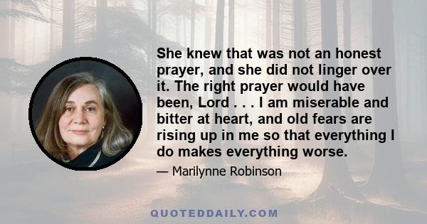 She knew that was not an honest prayer, and she did not linger over it. The right prayer would have been, Lord . . . I am miserable and bitter at heart, and old fears are rising up in me so that everything I do makes