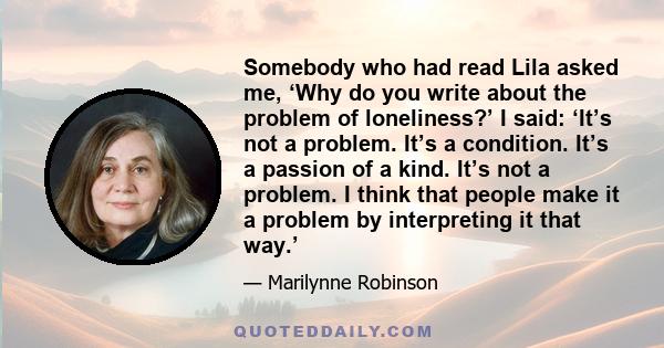 Somebody who had read Lila asked me, ‘Why do you write about the problem of loneliness?’ I said: ‘It’s not a problem. It’s a condition. It’s a passion of a kind. It’s not a problem. I think that people make it a problem 