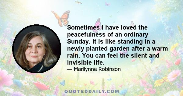 Sometimes I have loved the peacefulness of an ordinary Sunday. It is like standing in a newly planted garden after a warm rain. You can feel the silent and invisible life.