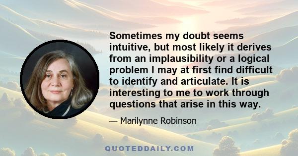 Sometimes my doubt seems intuitive, but most likely it derives from an implausibility or a logical problem I may at first find difficult to identify and articulate. It is interesting to me to work through questions that 