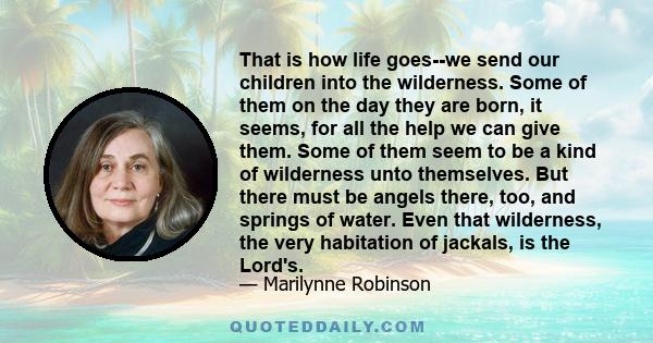 That is how life goes--we send our children into the wilderness. Some of them on the day they are born, it seems, for all the help we can give them. Some of them seem to be a kind of wilderness unto themselves. But